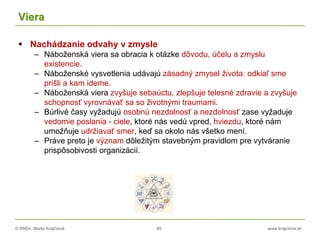 © RNDr. Marta Krajčíová 40 www.krajciova.sk
Viera
 Nachádzanie odvahy v zmysle
– Náboženská viera sa obracia k otázke dôvodu, účelu a zmyslu
existencie.
– Náboženské vysvetlenia udávajú zásadný zmysel života: odkiaľ sme
prišli a kam ideme.
– Náboženská viera zvyšuje sebaúctu, zlepšuje telesné zdravie a zvyšuje
schopnosť vyrovnávať sa so životnými traumami.
– Búrlivé časy vyžadujú osobnú nezdolnosť a nezdolnosť zase vyžaduje
vedomie poslania - ciele, ktoré nás vedú vpred, hviezdu, ktoré nám
umožňuje udržiavať smer, keď sa okolo nás všetko mení.
– Práve preto je význam dôležitým stavebným pravidlom pre vytváranie
prispôsobivosti organizácií.
 
