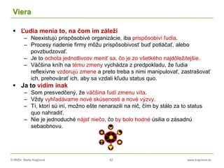 © RNDr. Marta Krajčíová 42 www.krajciova.sk
Viera
 Ľudia menia to, na čom im záleží
– Neexistujú prispôsobivé organizácie, iba prispôsobiví ľudia.
– Procesy riadenie firmy môžu prispôsobivosť buď potláčať, alebo
povzbudzovať.
– Je to ochota jednotlivcov meniť sa, čo je zo všetkého najdôležitejšie.
– Väčšina kníh na tému zmeny vychádza z predpokladu, že ľudia
reflexívne vzdorujú zmene a preto treba s nimi manipulovať, zastrašovať
ich, prehovárať ich, aby sa vzdali kľudu status quo.
 Ja to vidím inak
– Som presvedčený, že väčšina ľudí zmenu víta.
– Vždy vyhľadávame nové skúsenosti a nové výzvy.
– Tí, ktorí sú iní, možno ešte nenarazili na nič, čím by stálo za to status
quo nahradiť.
– Nie je jednoduché nájsť niečo, čo by bolo hodné úsilia o zásadnú
sebaobnovu.
 