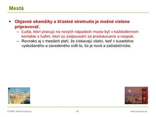 © RNDr. Marta Krajčíová 46 www.krajciova.sk
Mestá
 Objavné okamžiky a šťastné stretnutia je možné cielene
pripravovať.
– Ľudia, ktorí pracujú na nových nápadoch musia byť v každodennom
kontakte s ľuďmi, ktorí sú zodpovední za produkovanie a naopak.
– Rovnako aj v mestách platí, že získavajú všetci, keď v susedstve
vyskúšaného a zavedeného sídli to, čo je nové a začiatočnícke.
 