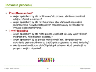 © RNDr. Marta Krajčíová 48 www.krajciova.sk
Inovácie procesu
 Život/Rozmanitosť
– Akým spôsobom by ste mohli vniesť do procesu väčšiu rozmanitosť
údajov, hľadísk a názorov?
– Akým spôsobom by ste navrhli proces, aby uľahčoval nepretržité
rozpracovanie nových strategických možností a aby povzbudzoval
vytrvalé experimentovanie?
 Trhy/Flexibilita
– Akým spôsobom by ste mohli proces usporiadť tak, aby využíval skôr
múdrosti trhu než múdrosť expertov?
– Akým spôsobom by sa proces mohol využiť tak, aby podnecoval
urýchlenie presunu zdrojov od tradičných programov na nové iniciatívy?
– Ako by sme inovátorom uľahčili prístup k zdrojom, ktoré potrebujú na
podporu svojich nápadov?
 