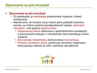 © RNDr. Marta Krajčíová 5 www.krajciova.sk
Zbavovanie sa pút minulosti
 Zbavovanie sa pút minulosti
– Čo potrebujete, je metodológia prielomového myslenia v oblasti
manažmentu.
– Napriek tomu, že inovácie nie je možné úplne podriadiť presnému
scenáru, je možné zvyšovať pravdepodobnosť výskytu „objavných
okamžikov“, keď spojíme správne prvky:
• Organizovaný proces odkrývania a spochybňovania zavedených
a pravoverných prístupov v manažmente, ktoré obmedzujú tvorivé
myslenie.
• Nové zásady manažmentu, ktoré osvetľujú nové prístupy.
• Postrehy odvodené z praxe „pozitívnych deviantov“-organizáciu,
ktorej postupy riadenia sú veľmi výstredné, ale efektívne.
 