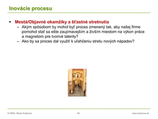 © RNDr. Marta Krajčíová 50 www.krajciova.sk
Inovácie procesu
 Mestá/Objavné okamžiky a šťastné stretnutia
– Akým spôsobom by mohol byť proces zmenený tak, aby našej firme
pomohol stať sa ešte zaujímavejším a živším miestom na výkon práce
a magnetom pre tvorivé talenty?
– Ako by sa proces dal využiť k uľahčeniu stretu nových nápadov?
 