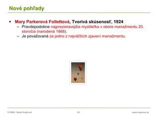 © RNDr. Marta Krajčíová 54 www.krajciova.sk
Nové pohľady
 Mary Parkerová Follettová, Tvorivá skúsenosť, 1924
– Pravdepodobne najprezieravejšia mysliteľka v obore manažmentu 20.
storočia (narodená 1868).
– Je považovaná za jedno z najväčších zjavení manažmentu.
 