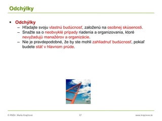 © RNDr. Marta Krajčíová 57 www.krajciova.sk
Odchýlky
 Odchýlky
– Hľadajte svoju vlastnú budúcnosť, založenú na osobnej skúsenosti.
– Snažte sa o neobvyklé prípady riadenia a organizovania, ktoré
nevyžadujú manažérov a organizácie.
– Nie je pravdepodobné, že by ste mohli zahliadnuť budúcnosť, pokiaľ
budete stáť v hlavnom prúde.
 