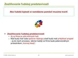 © RNDr. Marta Krajčíová 65 www.krajciova.sk
Zosilňovanie ľudskej predstavivosti
 Zosilňovanie ľudskej predstavivosti
– Aj vo firme je veľa tvorivých ľudí.
– Keď budú mať ľudia správne nástroje a keď budú mať príležitosť prispieť
- aj do iných procesov, takmer každý vo firme bude potencionálnym
príslušníkom „tvorivej triedy“.
Ako ľudské bytosti si nemôžeme pomôcť-musíme tvoriť.
 