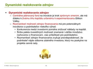 © RNDr. Marta Krajčíová 66 www.krajciova.sk
Dynamické realokovanie zdrojov
 Dynamické realokovanie zdrojov
– Centrálne plánovaný fond na inovácie je krok správnym smerom, ale má
ďaleko k živému trhu kapitálu určenému k experimentovaniu-Silikon
Valley.
– Rozmanitosť možností zdrojov financovania má pre potenciálnych
inovátorov a podnikateľov niekoľko výhod:
• Konkurencia medzi investormi pomáha znižovať náklady na kapitál.
• Širšia paleta investičných možností znamená i väčšie množstvo
rozhovorov o financovaní, viac príležitostí pre podnikateľov.
• Rozmanitosť zdrojov financovania zvyšuje pravdepodobnosť, že
podnikateľ nájde odborne zdatného investora, ktorý mu poskytne na
projekte cenné rady.
 