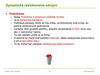 © RNDr. Marta Krajčíová 67 www.krajciova.sk
Dynamické realokovanie zdrojov
 Podnikanie
– Spája investorov a príjemcov pôžičiek on-line.
– Je to banka bez bankárov.
– Požičiava peniaze, ktoré od vás získa, na dohodnutý úrok a čas, za
presne stanovených podmienok.
– Veritelia, ktorí poskytli pôžičku, dosiahli zhodnotenie 6,75%, čo je viac
ako v „kamennej“ banke.
– To isté môžete urobiť aj vo firme.
– Investície by mohli mať podobu hotovosti, alebo poskytnutia pracovníkov
a ich pracovného času.
– To by mohol byť začiatok celofiremnej siete investorov.
 