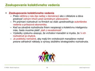© RNDr. Marta Krajčíová 68 www.krajciova.sk
Zoskupovanie kolektívneho vedenia
 Zoskupovanie kolektívneho vedenia
– Preto väčšina z nás žije radšej v demokracii ako v diktatúre a dáva
prednosť voľným trhom pred centrálnym plánovaním.
– Pri prijímaní rozhodnutí vo firmách sa však uprednostňuje autoritárske
vedenie a príkazová ekonomika.
– Keď sa závažné rozhodnutia firiem neopierajú o kolektívnu inteligenciu
más, často musíme platiť „daň z nevedomosti“.
– Výsledky výskumu ukazujú, že vrcholoví manažéri si myslia, že ¼ ich
rozhodnutí je chybná.
– Je prakticky nemožné, aby malý tím vrcholových manažérov mohol
presne odhadnúť náklady a výnosy zložitého strategického rozhodnutia.
 