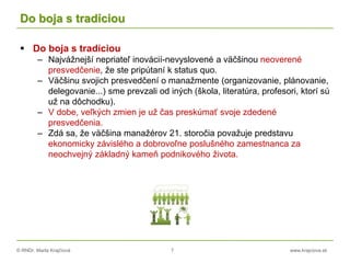 © RNDr. Marta Krajčíová 7 www.krajciova.sk
Do boja s tradíciou
 Do boja s tradíciou
– Najvážnejší nepriateľ inovácií-nevyslovené a väčšinou neoverené
presvedčenie, že ste pripútaní k status quo.
– Väčšinu svojich presvedčení o manažmente (organizovanie, plánovanie,
delegovanie...) sme prevzali od iných (škola, literatúra, profesori, ktorí sú
už na dôchodku).
– V dobe, veľkých zmien je už čas preskúmať svoje zdedené
presvedčenia.
– Zdá sa, že väčšina manažérov 21. storočia považuje predstavu
ekonomicky závislého a dobrovoľne poslušného zamestnanca za
neochvejný základný kameň podnikového života.
 