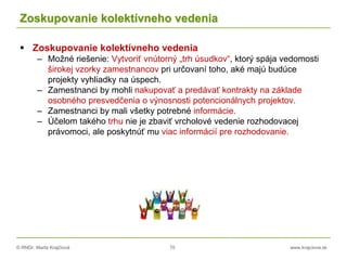 © RNDr. Marta Krajčíová 70 www.krajciova.sk
Zoskupovanie kolektívneho vedenia
 Zoskupovanie kolektívneho vedenia
– Možné riešenie: Vytvoriť vnútorný „trh úsudkov“, ktorý spája vedomosti
širokej vzorky zamestnancov pri určovaní toho, aké majú budúce
projekty vyhliadky na úspech.
– Zamestnanci by mohli nakupovať a predávať kontrakty na základe
osobného presvedčenia o výnosnosti potencionálnych projektov.
– Zamestnanci by mali všetky potrebné informácie.
– Účelom takého trhu nie je zbaviť vrcholové vedenie rozhodovacej
právomoci, ale poskytnúť mu viac informácií pre rozhodovanie.
 