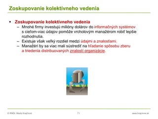© RNDr. Marta Krajčíová 71 www.krajciova.sk
Zoskupovanie kolektívneho vedenia
 Zoskupovanie kolektívneho vedenia
– Mnohé firmy investujú milióny dolárov do informačných systémov
s cieľom-viac údajov pomôže vrcholovým manažérom robiť lepšie
rozhodnutia.
– Existuje však veľký rozdiel medzi údajmi a znalosťami.
– Manažéri by sa viac mali sústrediť na hľadanie spôsobu zberu
a triedenia distribuovaných znalostí organizácie.
 