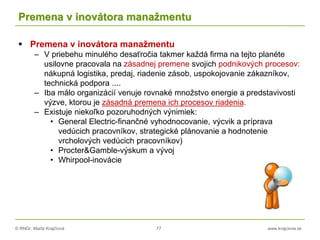 © RNDr. Marta Krajčíová 77 www.krajciova.sk
Premena v inovátora manažmentu
 Premena v inovátora manažmentu
– V priebehu minulého desaťročia takmer každá firma na tejto planéte
usilovne pracovala na zásadnej premene svojich podnikových procesov:
nákupná logistika, predaj, riadenie zásob, uspokojovanie zákazníkov,
technická podpora ....
– Iba málo organizácií venuje rovnaké množstvo energie a predstavivosti
výzve, ktorou je zásadná premena ich procesov riadenia.
– Existuje niekoľko pozoruhodných výnimiek:
• General Electric-finančné vyhodnocovanie, výcvik a príprava
vedúcich pracovníkov, strategické plánovanie a hodnotenie
vrcholových vedúcich pracovníkov)
• Procter&Gamble-výskum a vývoj
• Whirpool-inovácie
 