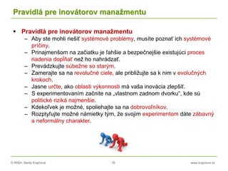 © RNDr. Marta Krajčíová 78 www.krajciova.sk
Pravidlá pre inovátorov manažmentu
 Pravidlá pre inovátorov manažmentu
– Aby ste mohli riešiť systémové problémy, musíte poznať ich systémové
príčiny.
– Prinajmenšom na začiatku je ľahšie a bezpečnejšie existujúci proces
riadenia dopĺňať než ho nahrádzať.
– Prevádzkujte súbežne so starým.
– Zamerajte sa na revolučné ciele, ale približujte sa k nim v evolučných
krokoch.
– Jasne určte, ako oblasti výkonnosti má vaša inovácia zlepšiť.
– S experimentovaním začnite na „vlastnom zadnom dvorku“, kde sú
politické riziká najmenšie.
– Kdekoľvek je možné, spoliehajte sa na dobrovoľníkov.
– Rozptyľujte možné námietky tým, že svojim experimentom dáte zábavný
a neformálny charakter.
 