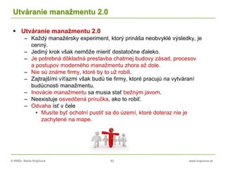 © RNDr. Marta Krajčíová 82 www.krajciova.sk
Utváranie manažmentu 2.0
 Utváranie manažmentu 2.0
– Každý manažérsky experiment, ktorý prináša neobvyklé výsledky, je
cenný.
– Jediný krok však nemôže mieriť dostatočne ďaleko.
– Je potrebná dôkladná prestavba chatrnej budovy zásad, procesov
a postupov moderného manažmentu zhora až dole.
– Nie sú známe firmy, ktoré by to už robili.
– Zajtrajšími víťazmi však budú tie firmy, ktoré pracujú na vytváraní
budúcnosti manažmentu.
– Inovácie manažmentu sa musia stať bežným javom.
– Neexistuje osvedčená príručka, ako to robiť.
– Odvaha ísť v čele
• Musíte byť ochotní pustiť sa do území, ktoré doteraz nie je
zachytené na mape.
 