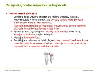 © RNDr. Marta Krajčíová 83 www.krajciova.sk
Od vynikajúceho nápadu k schopnosti
 Nevyhnutná diskusia
– Vo firme treba vytvoriť priestor pre krehké výhonky inovácií.
Nepotrebujete k tomu bombu, ale vytrvalý vánok, ktorý pomôže
plamienkom inovácií manažmentu.
– Inovácie manažmentu sa musia stať nevyhnutnou témou-všetkých
vážnych diskusií o budúcnosti vašej firmy.
– Pýtajte sa ľudí, vyžiadajte si nápady cez intranet z celej firmy.
– Zapojte do diskusie svojich kolegov.
– Hľadajte dobrovoľníkov.
– Pamätajte si: väčšina vašich kolegov chce pracovať pre firmu, ktorá
neustále predbieha inovačnú krivku, oslavuje tvorivosť, podnecuje
tvorivosť ľudí a vyvoláva vášnivé zaujatie.
 