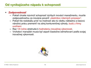 © RNDr. Marta Krajčíová 85 www.krajciova.sk
Od vynikajúceho nápadu k schopnosti
 Zodpovednosť
– Pokiaľ chcete rozvinúť schopnosť rýchlych inovácií manažmentu, musíte
zodpovednosťou za inovácie poveriť „vlastníkov interných procesov“.
– Pokiaľ títo nedokážu prísť na možnosť ako tú všetku nákladnú a časovú
náročnú prácu premeniť na zdroj konkurenčnej výhody, budú z firmy
uvoľnení.
– Raz 1/4 ročne stretnutie k hodnoteniu inovačnej výkonnosti.
– Vrcholoví manažéri musia byť aspoň čiastočne odmeňovaní podľa svojej
inovačnej výkonnosti.
 