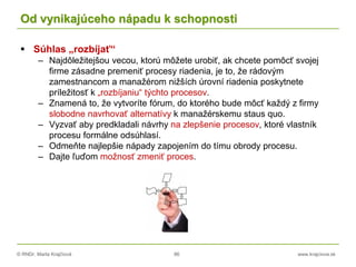 © RNDr. Marta Krajčíová 86 www.krajciova.sk
Od vynikajúceho nápadu k schopnosti
 Súhlas „rozbíjať“
– Najdôležitejšou vecou, ktorú môžete urobiť, ak chcete pomôcť svojej
firme zásadne premeniť procesy riadenia, je to, že rádovým
zamestnancom a manažérom nižších úrovní riadenia poskytnete
príležitosť k „rozbíjaniu“ týchto procesov.
– Znamená to, že vytvoríte fórum, do ktorého bude môcť každý z firmy
slobodne navrhovať alternatívy k manažérskemu staus quo.
– Vyzvať aby predkladali návrhy na zlepšenie procesov, ktoré vlastník
procesu formálne odsúhlasí.
– Odmeňte najlepšie nápady zapojením do tímu obrody procesu.
– Dajte ľuďom možnosť zmeniť proces.
 