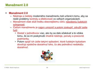 © RNDr. Marta Krajčíová 89 www.krajciova.sk
Manažment 2.0
 Manažment 2.0
– Nástroje a metódy moderného manažmentu boli určené k tomu, aby sa
riešili problémy kontroly a efektívnosti vo veľkých organizáciách.
– Manažment však slúži trošku obecnejšiemu cieľu: násobeniu ľudských
schopností.
– Cieľom manažmentu je najprv umocniť a potom zoskupiť, združiť úsilie
ľudí:
• Dostať z jednotlivcov viac, ako by sa dalo očakávať a to vďaka
tomu, že sú im poskytnuté vhodné nástroje, ponuky a pracovné
podmienky.
• Potom spojiť ich úsilie takými spôsobmi, ktoré ľudským bytostiam
dovoľujú spoločne dosiahnuť toho, čo ako jednotlivci nedokážu
dosiahnuť.
 