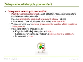 © RNDr. Marta Krajčíová 9 www.krajciova.sk
Odkrývanie zdieľaných presvedčení
 Odkrývanie zdieľaných presvedčení
– Pochybovačnosť a skromnosť patrí k dôležitým vlastnostiam inovátora
manažmentu-avšak nestačia.
– Musíte systematicky odbúravať pravoverné názory v oblasti
manažmentu, ktoré vám znemožňujú vidieť nové možnosti.
– Vyberte si veľkú témy: zmena, prispôsobenie, inovácie alebo zapojenie
zamestnancov
– Možno získate tieto presvedčenia:
• K vyvolaniu hlbokej zmeny je treba krízu.
• K presadzovaniu zmien potrebujeme silnú vodcovskú osobnosť.
• Zmena začína hore.
 