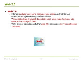 © RNDr. Marta Krajčíová 91 www.krajciova.sk
Web 2.0
 Web 2.0
– Internet zvyšuje tvorivosť a zoskupovanie úsilia prostredníctvom
všadeprítomnej konektivity v reálnom čase.
– Web oslobodzuje tvorivosť-do podoby vecí, ktoré majú hodnotu, kde
celok je viac ako jeho časti.
– V 21. storočí sa začína vytvárať web 2.0, na základe nových architektúr
zapojenia.
 