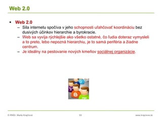 © RNDr. Marta Krajčíová 93 www.krajciova.sk
Web 2.0
 Web 2.0
– Sila internetu spočíva v jeho schopnosti uľahčovať koordináciu bez
dusivých účinkov hierarchie a byrokracie.
– Web sa vyvíja rýchlejšie ako všetko ostatné, čo ľudia doteraz vymysleli
a to preto, lebo nepozná hierarchiu, je to samá periféria a žiadne
centrum.
– Je ideálny na pestovanie nových kmeňov sociálnej organizácie.
 
