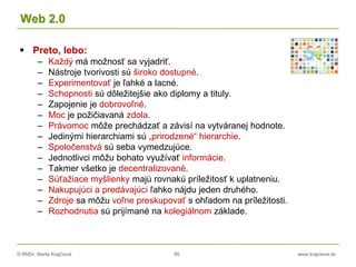 © RNDr. Marta Krajčíová 95 www.krajciova.sk
Web 2.0
 Preto, lebo:
– Každý má možnosť sa vyjadriť.
– Nástroje tvorivosti sú široko dostupné.
– Experimentovať je ľahké a lacné.
– Schopnosti sú dôležitejšie ako diplomy a tituly.
– Zapojenie je dobrovoľné.
– Moc je požičiavaná zdola.
– Právomoc môže prechádzať a závisí na vytváranej hodnote.
– Jedinými hierarchiami sú „prirodzené“ hierarchie.
– Spoločenstvá sú seba vymedzujúce.
– Jednotlivci môžu bohato využívať informácie.
– Takmer všetko je decentralizované.
– Súťažiace myšlienky majú rovnakú príležitosť k uplatneniu.
– Nakupujúci a predávajúci ľahko nájdu jeden druhého.
– Zdroje sa môžu voľne preskupovať s ohľadom na príležitosti.
– Rozhodnutia sú prijímané na kolegiálnom základe.
 