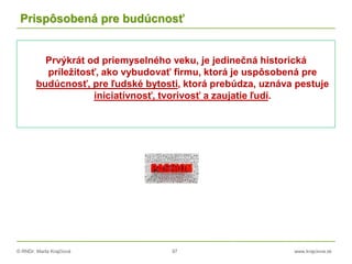 © RNDr. Marta Krajčíová 97 www.krajciova.sk
Prispôsobená pre budúcnosť
Prvýkrát od priemyselného veku, je jedinečná historická
príležitosť, ako vybudovať firmu, ktorá je uspôsobená pre
budúcnosť, pre ľudské bytosti, ktorá prebúdza, uznáva pestuje
iniciatívnosť, tvorivosť a zaujatie ľudí.
 