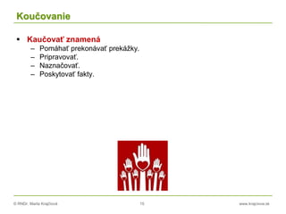 © RNDr. Marta Krajčíová 15 www.krajciova.sk
Koučovanie
 Kaučovať znamená
– Pomáhať prekonávať prekážky.
– Pripravovať.
– Naznačovať.
– Poskytovať fakty.
 