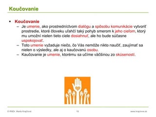 © RNDr. Marta Krajčíová 19 www.krajciova.sk
Koučovanie
 Koučovanie
– Je umenie, ako prostredníctvom dialógu a spôsobu komunikácie vytvoriť
prostredie, ktoré človeku uľahčí taký pohyb smerom k jeho cieľom, ktorý
mu umožní nielen tieto ciele dosiahnuť, ale ho bude súčasne
uspokojovať.
– Toto umenie vyžaduje niečo, čo Vás nemôže nikto naučiť, zaujímať sa
nielen o výsledky, ale aj o kaučovanú osobu.
– Kaučovanie je umenie, ktorému sa učíme väčšinou zo skúseností.
 