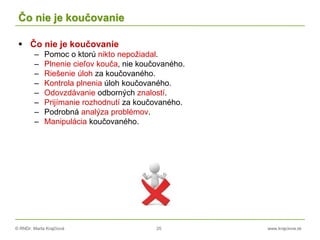 © RNDr. Marta Krajčíová 25 www.krajciova.sk
Čo nie je koučovanie
 Čo nie je koučovanie
– Pomoc o ktorú nikto nepožiadal.
– Plnenie cieľov kouča, nie koučovaného.
– Riešenie úloh za koučovaného.
– Kontrola plnenia úloh koučovaného.
– Odovzdávanie odborných znalostí.
– Prijímanie rozhodnutí za koučovaného.
– Podrobná analýza problémov.
– Manipulácia koučovaného.
 