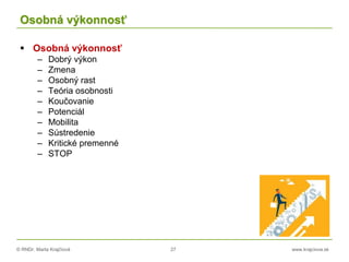 © RNDr. Marta Krajčíová 27 www.krajciova.sk
Osobná výkonnosť
 Osobná výkonnosť
– Dobrý výkon
– Zmena
– Osobný rast
– Teória osobnosti
– Koučovanie
– Potenciál
– Mobilita
– Sústredenie
– Kritické premenné
– STOP
 