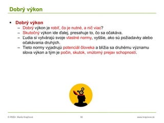 © RNDr. Marta Krajčíová 30 www.krajciova.sk
Dobrý výkon
 Dobrý výkon
– Dobrý výkon je robiť, čo je nutné, a nič viac?
– Skutočný výkon ide ďalej, presahuje to, čo sa očakáva.
– Ľudia si vytvárajú svoje vlastné normy, vyššie, ako sú požiadavky alebo
očakávania druhých.
– Tieto normy vyjadrujú potenciál človeka a blížia sa druhému významu
slova výkon a tým je počin, skutok, vnútorný prejav schopností.
 