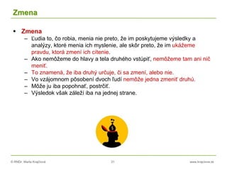 © RNDr. Marta Krajčíová 31 www.krajciova.sk
Zmena
 Zmena
– Ľudia to, čo robia, menia nie preto, že im poskytujeme výsledky a
analýzy, ktoré menia ich myslenie, ale skôr preto, že im ukážeme
pravdu, ktorá zmení ich cítenie.
– Ako nemôžeme do hlavy a tela druhého vstúpiť, nemôžeme tam ani nič
meniť.
– To znamená, že iba druhý určuje, či sa zmení, alebo nie.
– Vo vzájomnom pôsobení dvoch ľudí nemôže jedna zmeniť druhú.
– Môže ju iba popohnať, postrčiť.
– Výsledok však záleží iba na jednej strane.
 