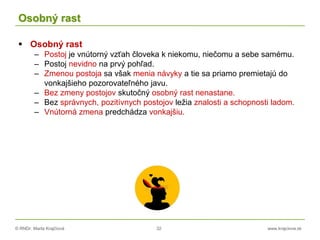 © RNDr. Marta Krajčíová 32 www.krajciova.sk
Osobný rast
 Osobný rast
– Postoj je vnútorný vzťah človeka k niekomu, niečomu a sebe samému.
– Postoj nevidno na prvý pohľad.
– Zmenou postoja sa však menia návyky a tie sa priamo premietajú do
vonkajšieho pozorovateľného javu.
– Bez zmeny postojov skutočný osobný rast nenastane.
– Bez správnych, pozitívnych postojov ležia znalosti a schopnosti ladom.
– Vnútorná zmena predchádza vonkajšiu.
 