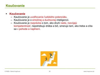 © RNDr. Marta Krajčíová 36 www.krajciova.sk
Koučovanie
 Koučovanie
– Kaučovanie je uvolňovanie ľudského potenciálu.
– Kaučovanie je o emočnej a duchovnej inteligencii.
– Koučovanie je rozprávka o tom, ako druhí rastú, rozvíjajú
kompetentnosť, nepotrebujú drába a bič, smerujú tam, ako treba a cítia
sa v pohode a naplnení.
 