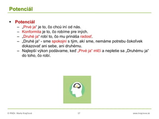 © RNDr. Marta Krajčíová 37 www.krajciova.sk
Potenciál
 Potenciál
– „Prvé ja“ je to, čo chcú iní od nás.
– Konformita je to, čo robíme pre iných.
– „Druhé ja“ robí to, čo mu prináša radosť.
– „Druhé ja“ - sme spokojní s tým, akí sme, nemáme potrebu čokoľvek
dokazovať ani sebe, ani druhému.
– Najlepší výkon podávame, keď „Prvé ja“ mlčí a nepletie sa „Druhému ja“
do toho, čo robí.
 