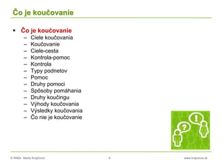 © RNDr. Marta Krajčíová 4 www.krajciova.sk
Čo je koučovanie
 Čo je koučovanie
– Ciele koučovania
– Koučovanie
– Ciele-cesta
– Kontrola-pomoc
– Kontrola
– Typy podnetov
– Pomoc
– Druhy pomoci
– Spôsoby pomáhania
– Druhy koučingu
– Výhody koučovania
– Výsledky koučovania
– Čo nie je koučovanie
 
