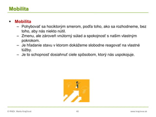 © RNDr. Marta Krajčíová 40 www.krajciova.sk
Mobilita
 Mobilita
– Pohybovať sa hociktorým smerom, podľa toho, ako sa rozhodneme, bez
toho, aby nás niekto nútil.
– Zmenu, ale zároveň vnútorný súlad a spokojnosť s našim vlastným
pokrokom.
– Je hľadanie stavu v ktorom dokážeme slobodne reagovať na vlastné
túžby.
– Je to schopnosť dosiahnuť ciele spôsobom, ktorý nás uspokojuje.
 