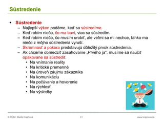 © RNDr. Marta Krajčíová 41 www.krajciova.sk
Sústredenie
 Sústredenie
– Najlepší výkon podáme, keď sa sústredíme.
– Keď robím niečo, čo ma baví, viac sa sústredím.
– Keď robím niečo, čo musím urobiť, ale veľmi sa mi nechce, ľahko ma
niečo z môjho sústredenia vyruší.
– Skromnosť a pokora predstavujú dôležitý prvok sústredenia.
– Ak chceme obmedziť zasahovanie „Prvého ja“, musíme sa naučiť
opakovane sa sústrediť.
• Na vnímanie reality
• Na kritické premenné
• Na úroveň záujmu zákazníka
• Na komunikáciu
• Na počúvanie a hovorenie
• Na rýchlosť
• Na výsledky
 