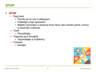 © RNDr. Marta Krajčíová 43 www.krajciova.sk
STOP
 STOP
– Step back
• Pozrite sa na veci s odstupom.
• Ovládajte svoje správanie.
• Nájdite rovnováhu a duševný kľud, ktorý vám umožní jasne, tvorivo
a nezávisle uvažovať.
– Think
• Premýšľajte.
– Organize your thoughts
• Usporiadajte si myšlienky.
– Proceed
• Konajte.
 
