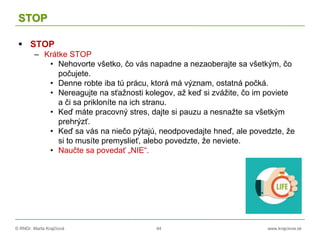 © RNDr. Marta Krajčíová 44 www.krajciova.sk
STOP
 STOP
– Krátke STOP
• Nehovorte všetko, čo vás napadne a nezaoberajte sa všetkým, čo
počujete.
• Denne robte iba tú prácu, ktorá má význam, ostatná počká.
• Nereagujte na sťažnosti kolegov, až keď si zvážite, čo im poviete
a či sa prikloníte na ich stranu.
• Keď máte pracovný stres, dajte si pauzu a nesnažte sa všetkým
prehrýzť.
• Keď sa vás na niečo pýtajú, neodpovedajte hneď, ale povedzte, že
si to musíte premyslieť, alebo povedzte, že neviete.
• Naučte sa povedať „NIE“.
 