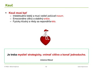 © RNDr. Marta Krajčíová 50 www.krajciova.sk
Kauč
 Kouč musí byť
– Intelektuálne bdelý a musí vedieť počúvať-rozum.
– Emocionálne citlivý a stabilný-srdce.
– Fyzicky kľudný a nikdy sa neponáhľa-telo.
Je treba myslieť strategicky, vnímať citlivo a konať jednoducho.
Antoinne Riboud
 