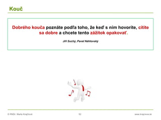 © RNDr. Marta Krajčíová 52 www.krajciova.sk
Kouč
Dobrého kouča poznáte podľa toho, že keď s ním hovoríte, cítite
sa dobre a chcete tento zážitok opakovať.
Jiři Suchý, Pavel Náhlovský
 