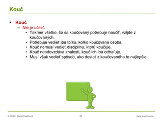 © RNDr. Marta Krajčíová 55 www.krajciova.sk
Kouč
 Kouč
– Nie je učiteľ.
• Takmer všetko, čo sa koučovaný potrebuje naučiť, vzíjde z
koučovaných.
• Potrebuje vedieť iba toľko, koľko koučovaná osoba.
• Kouč nemusí vedieť disciplínu, ktorú koučuje.
• Kouč neodovzdáva znalosti, kouč ich iba odhaľuje.
• Musí však vedieť spôsob, ako dostať z koučovaného to najlepšie.
 