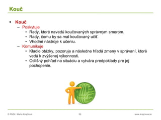 © RNDr. Marta Krajčíová 56 www.krajciova.sk
Kouč
 Kouč
– Poskytuje
• Rady, ktoré navedú koučovaných správnym smerom.
• Rady, čomu by sa mal koučovaný učiť.
• Vhodné nástroje k učeniu.
– Komunikuje
• Kladie otázky, pozoruje a následne hľadá zmeny v správaní, ktoré
vedú k zvýšenej výkonnosti.
• Odlišný pohľad na situáciu a vytvára predpoklady pre jej
pochopenie.
 