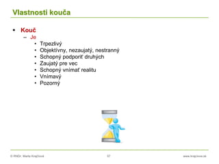 © RNDr. Marta Krajčíová 57 www.krajciova.sk
Vlastnosti kouča
 Kouč
– Je
• Trpezlivý
• Objektívny, nezaujatý, nestranný
• Schopný podporiť druhých
• Zaujatý pre vec
• Schopný vnímať realitu
• Vnímavý
• Pozorný
 