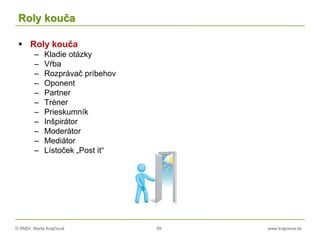 © RNDr. Marta Krajčíová 59 www.krajciova.sk
Roly kouča
 Roly kouča
– Kladie otázky
– Vŕba
– Rozprávač príbehov
– Oponent
– Partner
– Tréner
– Prieskumník
– Inšpirátor
– Moderátor
– Mediátor
– Lístoček „Post it“
 