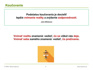 © RNDr. Marta Krajčíová 6 www.krajciova.sk
Koučovanie
Vnímať realitu znamená: vedieť, čo sa vôkol nás deje.
Vnímať seba samého znamená: vedieť, čo prežívame.
Podstatou kaučovania je docieliť
lepšie vnímanie reality a zvýšenie zodpovednosti.
John Whitmore
 