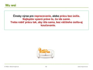 © RNDr. Marta Krajčíová 60 www.krajciova.sk
Wu wei
Čínsky výraz pre nepracovanie, alebo prácu bez úsilia.
Najlepšie vyzerá práve to, čo ide samé.
Treba robiť prácu tak, aby išla sama, bez väčšieho úsilia-aj
koučovanie.
 
