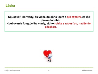 © RNDr. Marta Krajčíová 61 www.krajciova.sk
Láska
Koučovať iba vtedy, ak viem, do čoho idem a ste šťastní, že ide
práve do toho.
Koučovanie funguje iba vtedy, ak ho robíte s radosťou, nadšením
a láskou.
 